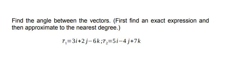 Find the angle between the vectors. (First find an exact expression and
then approximate to the nearest degree.)
r₁=3i+2j-6k;T₂=5i-4j+7k
