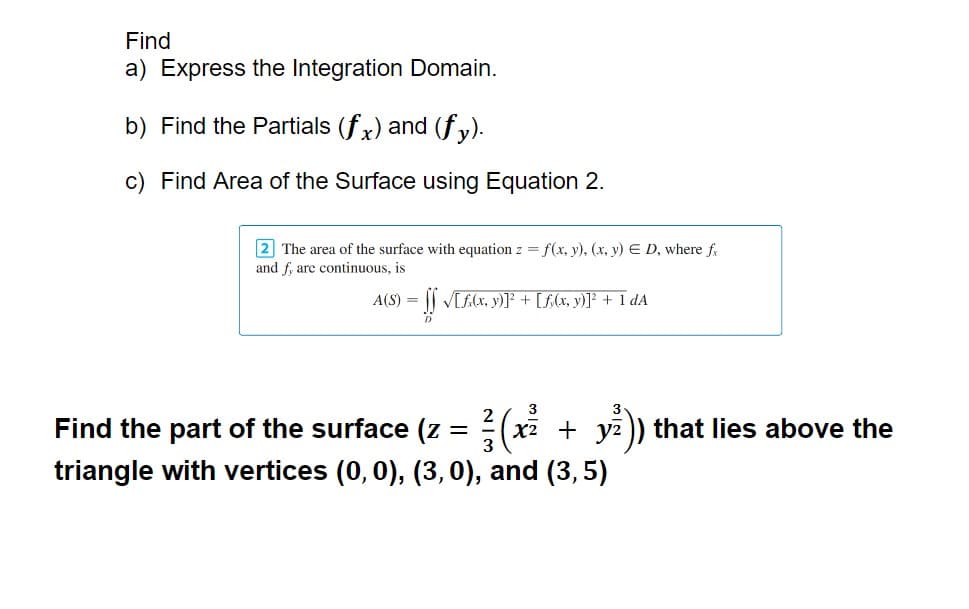 Find
a) Express the Integration Domain.
b) Find the Partials (fx) and (fy).
c) Find Area of the Surface using Equation 2.
2 The area of the surface with equation z = f(x, y), (x, y) E D, where fx
and f, are continuous, is
A(S) = = [] √[£(x, y)]³² + [ƒ(x, y)]² + 1 dA
3
3
Find the part of the surface (z = ( (x2 + y²)) that lies above the
triangle with vertices (0, 0), (3, 0), and (3,5)
