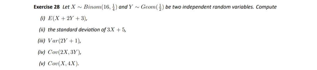 Exercise 28 Let X ~ Binom(16, 4) and Y ~ Geom(}) be two independent random variables. Compute
(i) E(X + 2Y +3),
(ii) the standard deviation of 3X + 5,
(iii) Var(2Y + 1),
(iv) Cov(2X, 3Y),
(v) Cov(X,4X).
