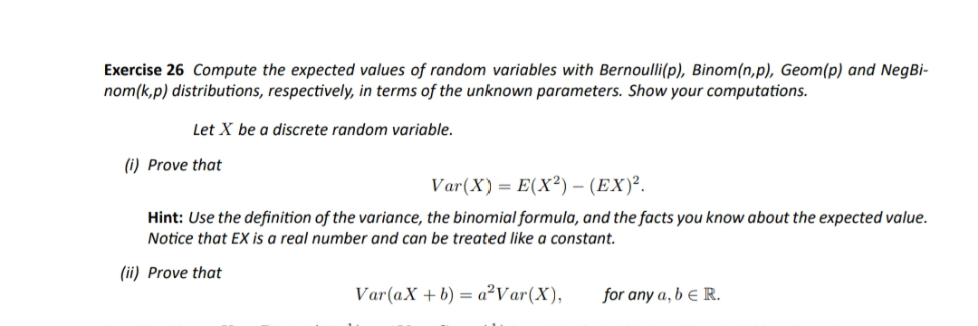 Exercise 26 Compute the expected values of random variables with Bernoulli(p), Binom(n,p), Geom(p) and NegBi-
nom(k,p) distributions, respectively, in terms of the unknown parameters. Show your computations.
Let X be a discrete random variable.
(i) Prove that
Var(X) = E(X²) – (EX)².
Hint: Use the definition of the variance, the binomial formula, and the facts you know about the expected value.
Notice that EX is a real number and can be treated like a constant.
(ii) Prove that
Var(aX + b) = a²Var(X),
for any a, b e R.
