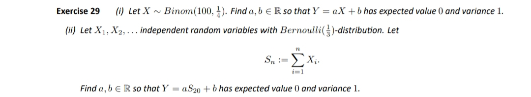 Exercise 29
(i) Let X ~ Binom(100, ). Find a, b e R so that Y = aX + b has expected value 0 and variance 1.
(ii) Let X1, X2, ... independent random variables with Bernoulli()-distribution. Let
Sn :=
ΣΧ.
i=1
Find a, b e R so that Y = aS2o + b has expected value 0 and variance 1.
