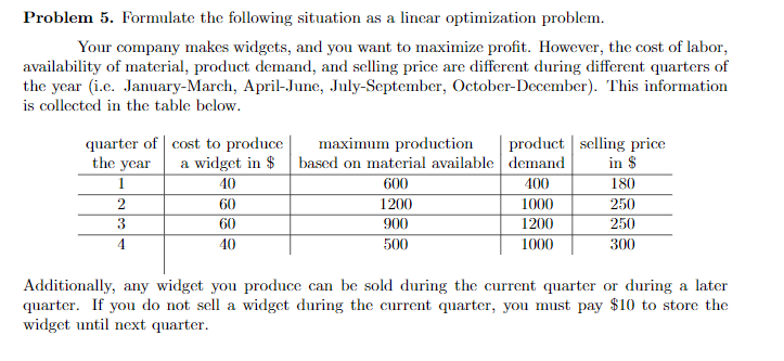 Problem 5. Formulate the following situation as a linear optimization problem.
Your company makes widgets, and you want to maximize profit. However, the cost of labor,
availability of material, product demand, and selling price are different during different quarters of
the year (i.e. January-March, April-June, July-September, October-December). This information
is collected in the table below.
TT TIT
quarter of cost to produce
the year
product selling price
in $
180
maximum production
a widget in $ based on material available demand
400
1000
1200
40
600
2
60
1200
250
3
60
900
250
40
500
1000
300
Additionally, any widget you produce can be sold during the current quarter or during a later
quarter. If you do not sell a widget during the current quarter, you must pay $10 to store the
widget until next quarter.
