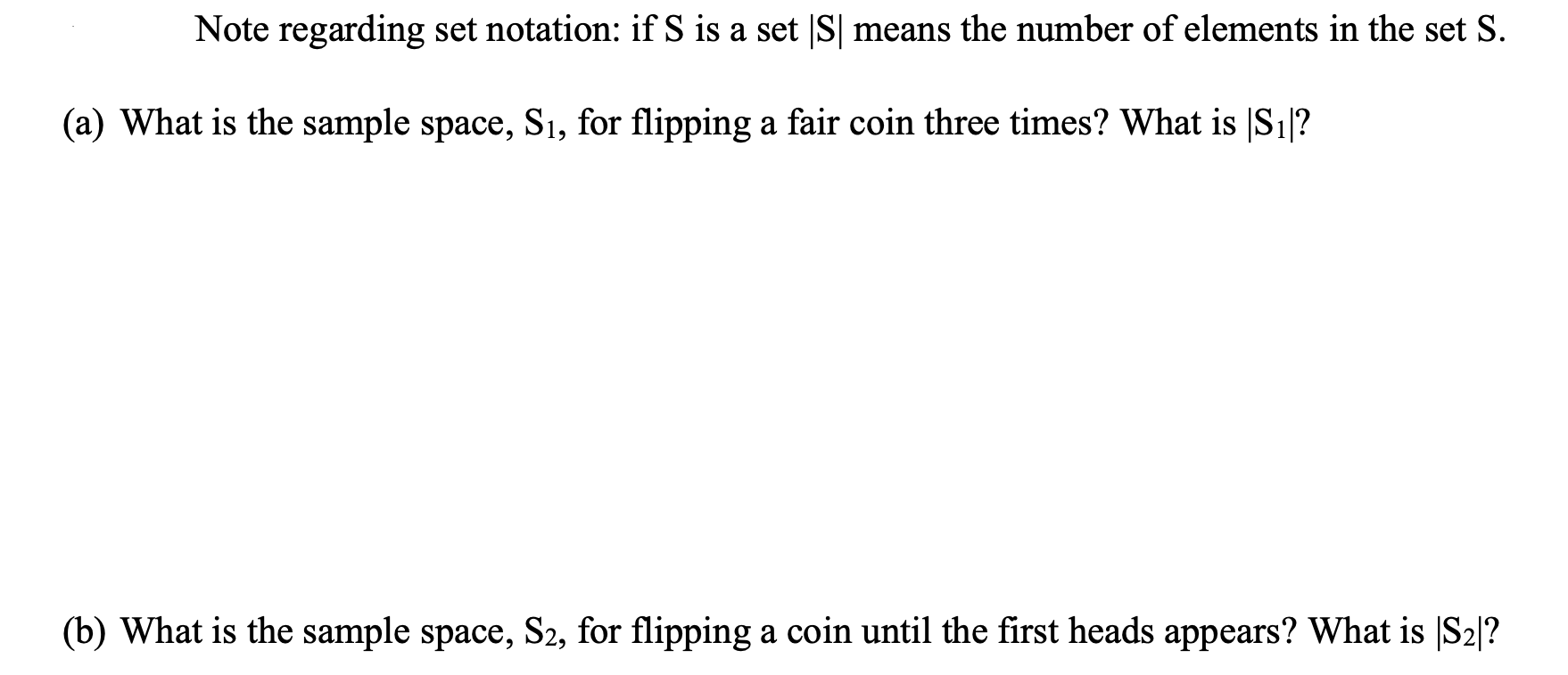 Note regarding set notation: if S is a set |S| means the number of elements in the set S.
(a) What is the sample space, S1, for flipping a fair coin three times? What is |S1|?
(b) What is the sample space, S2, for flipping a coin until the first heads appears? What is |S2|?
