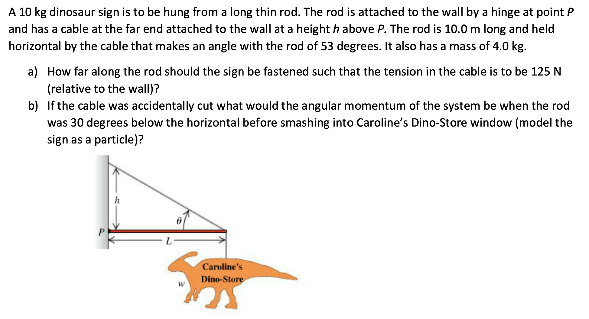 A 10 kg dinosaur sign is to be hung from a long thin rod. The rod is attached to the wall by a hinge at point P
and has a cable at the far end attached to the wall at a height h above P. The rod is 10.0 m long and held
horizontal by the cable that makes an angle with the rod of 53 degrees. It also has a mass of 4.0 kg.
a) How far along the rod should the sign be fastened such that the tension in the cable is to be 125 N
(relative to the wall)?
b) If the cable was accidentally cut what would the angular momentum of the system be when the rod
was 30 degrees below the horizontal before smashing into Caroline's Dino-Store window (model the
sign as a particle)?
h
P
L.
Caroline's
Dino-Store
