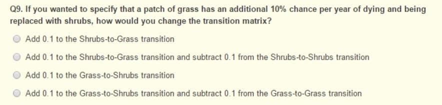 Q9. If you wanted to specify that a patch of grass has an additional 10% chance per year of dying and being
replaced with shrubs, how would you change the transition matrix?
Add 0.1 to the Shrubs-to-Grass transition
Add 0.1 to the Shrubs-to-Grass transition and subtract 0.1 from the Shrubs-to-Shrubs transition
Add 0.1 to the Grass-to-Shrubs transition
Add 0.1 to the Grass-to-Shrubs transition and subtract 0.1 from the Grass-to-Grass transition
