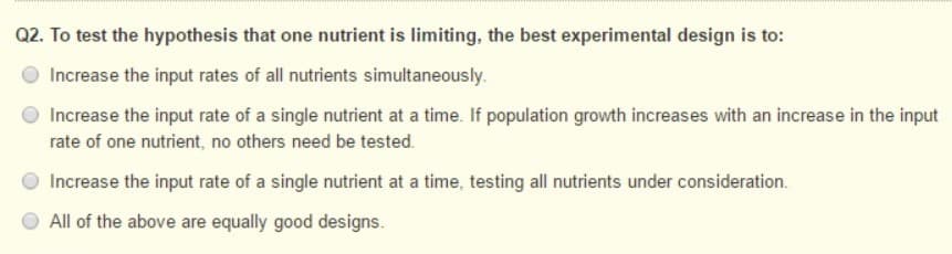 Q2. To test the hypothesis that one nutrient is limiting, the best experimental design is to:
Increase the input rates of all nutrients simultaneously.
Increase the input rate of a single nutrient at a time. If population growth increases with an increase in the input
rate of one nutrient, no others need be tested.
Increase the input rate of a single nutrient at a time, testing all nutrients under consideration.
All of the above are equally good designs.
