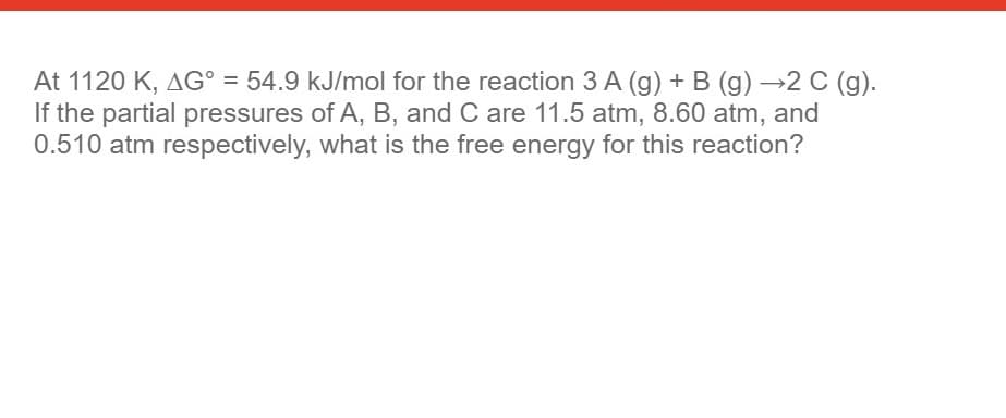 At 1120 K, AG° = 54.9 kJ/mol for the reaction 3 A (g) + B (g) →2 C (g).
If the partial pressures of A, B, and C are 11.5 atm, 8.60 atm, and
0.510 atm respectively, what is the free energy for this reaction?
