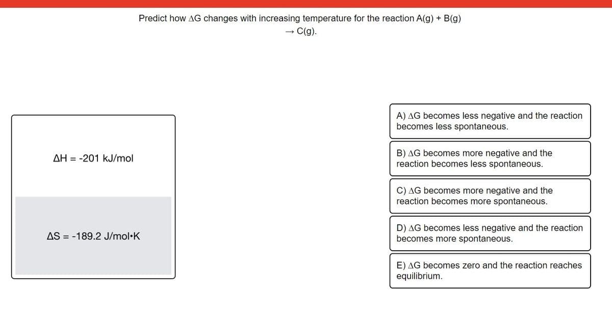 Predict how AG changes with increasing temperature for the reaction A(g) + B(g)
→ C(g).
A) AG becomes less negative and the reaction
becomes less spontaneous.
B) AG becomes more negative and the
reaction becomes less spontaneous.
AH = -201 kJ/mol
C) AG becomes more negative and the
reaction becomes more spontaneous.
AS = -189.2 J/mol•K
D) AG becomes less negative and the reaction
becomes more spontaneous.
E) AG becomes zero and the reaction reaches
equilibrium.
