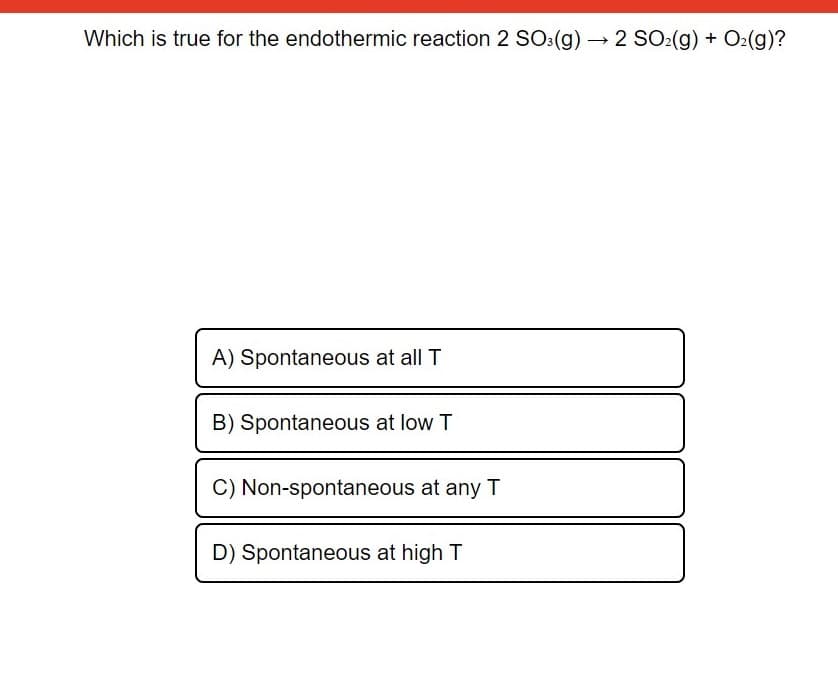 Which is true for the endothermic reaction 2 SO:(g) 2 SO2(g) + O2(g)?
A) Spontaneous at all T
B) Spontaneous at low T
C) Non-spontaneous at any T
D) Spontaneous at high T

