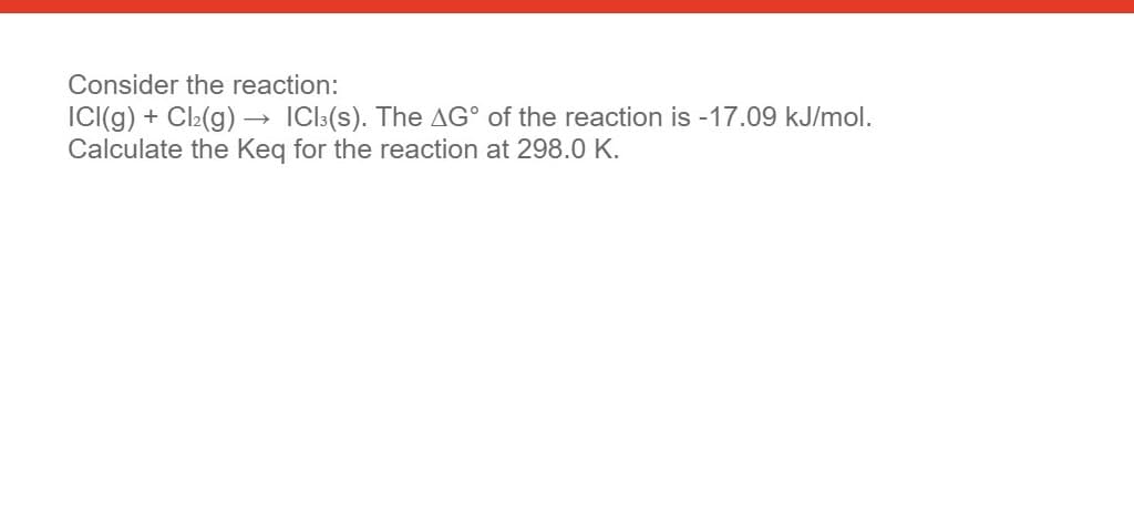 Consider the reaction:
IC((g) + Cl2(g) → ICI3(s). The AG° of the reaction is -17.09 kJ/mol.
Calculate the Keq for the reaction at 298.0 K.
