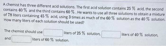 A chemist has three different acid solutions. The first acid solution contains 25 % acid, the second
contains 40 % and the third contains 60 % . He wants to use all three solutions to obtain a mixture
of 78 liters containing 45 % acid, using 3 times as much of the 60 % solution as the 40 % solution.
How many liters of each solution should be used?
The chemist should use
liters of 25 % solution,
liters of 40 % solution,
and
liters of 60 % solution.
