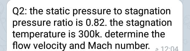 Q2: the static pressure to stagnation
pressure ratio is 0.82. the stagnation
temperature is 300k. determine the
flow velocity and Mach number.
e 12:04
