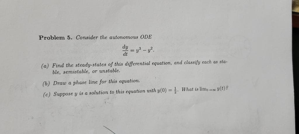 Problem 5. Consider the autonomous ODE
= y3 – y?.
dt
(a) Find the steady-states of this differential equation, and classify each as sta-
ble, semistable, or unstable.
(b) Draw a phase line for this equation.
(c) Suppose y is a solution to this equation with y(0) = . WVhat is lim y(t)?
%3D
