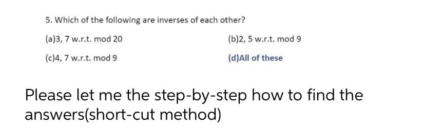 5. Which of the following are inverses of each other?
(a)3, 7 w.r.t. mod 20
(b)2, 5 w.r.t. mod 9
(c)4, 7 w.r.t. mod 9
(d)All of these
Please let me the step-by-step how to find the
answers(short-cut method)
