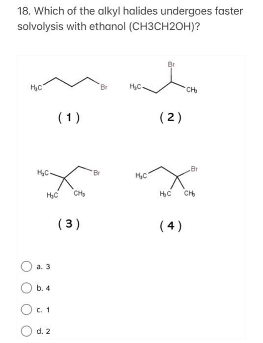 18. Which of the alkyl halides undergoes faster
solvolysis with ethanol (CH3CH2OH)?
Br
H3C
Br
H,C-
CHo
(1)
(2)
Br
Br
H,C
CH3
CH
( 3)
( 4)
а. 3
b. 4
O c. 1
d. 2
