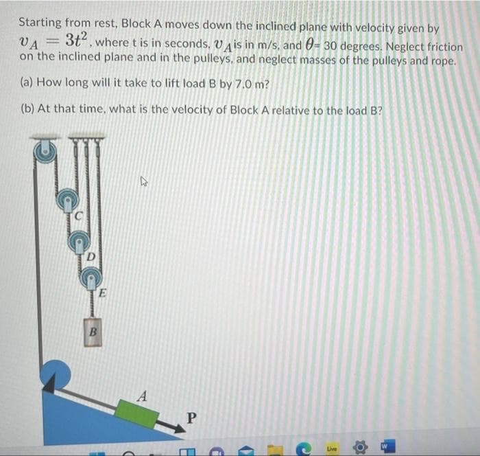 Starting from rest, Block A moves down the inclined plane with velocity given by
3t“, where t is in seconds, VA is in m/s, and 0= 30 degrees. Neglect friction
on the inclined plane and in the pulleys, and neglect masses of the pulleys and rope.
VA
(a) How long will it take to lift load B by 7.0 m?
(b) At that time, what is the velocity of Block A relative to the load B?
E
A
Live
