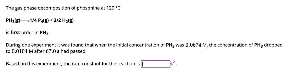 The gas phase decomposition of phosphine at 120 °C
PH3(g)→→→→→→1/4 P4(g) + 3/2 H₂(g)
is first order in PH3.
During one experiment it was found that when the initial concentration of PH3 was 0.0674 M, the concentration of PH3 dropped
to 0.0104 M after 67.0 s had passed.
Based on this experiment, the rate constant for the reaction is |
S-1