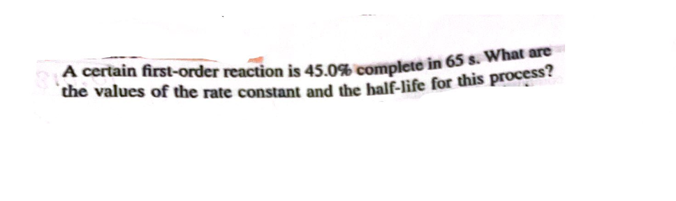 A certain first-order reaction is 45.0% complete in 65 s. What are
the values of the rate constant and the half-life for this process?
