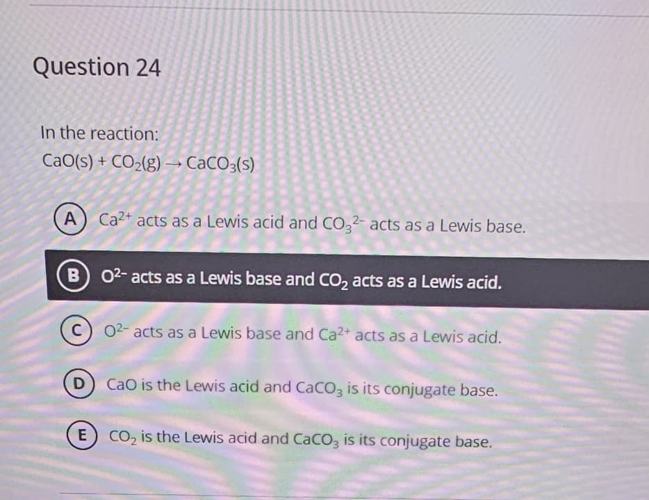 Question 24
In the reaction:
CaO(s) + CO₂(g) → CaCO3(s)
A
B
Ca2+ acts as a Lewis acid and CO32- acts as a Lewis base.
02- acts as a Lewis base and CO₂ acts as a Lewis acid.
02- acts as a Lewis base and Ca2+ acts as a Lewis acid.
CaO is the Lewis acid and CaCO3 is its conjugate base.
E) CO₂ is the Lewis acid and CaCO3 is its conjugate base.