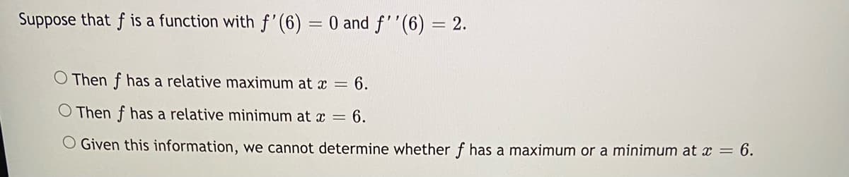Suppose that f is a function with f'(6) = 0 and f''(6) = 2.
O Then f has a relative maximum at x = 6.
O Then f has a relative minimum at x = 6.
O Given this information, we cannot determine whether f has a maximum or a minimum at x = 6.