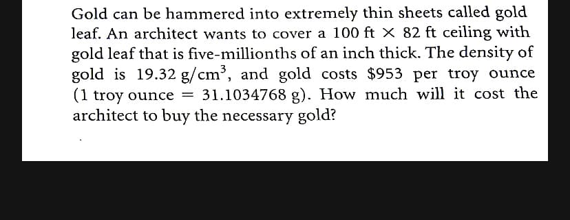 Gold can be hammered into extremely thin sheets called gold
leaf. An architect wants to cover a 100 ft × 82 ft ceiling with
gold leaf that is five-millionths of an inch thick. The density of
gold is 19.32 g/cm³, and gold costs $953 per troy ounce
(1 troy ounce = 31.1034768 g). How much will it cost the
architect to buy the necessary gold?