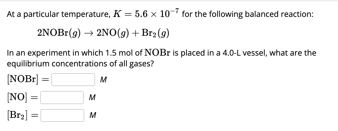 At a particular temperature, K = 5.6 × 10-7 for the following balanced reaction:
2NOBr(g) → 2NO(g) + Br2(g)
In an experiment in which 1.5 mol of NOBr is placed in a 4.0-L vessel, what are the
equilibrium concentrations of all gases?
[NOBR] =
[NO] =
[Br₂] =
M
M
M