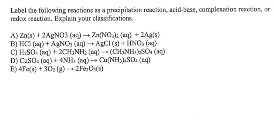 Label the following reactions as a precipitation reaction, acid-base, complexation reaction, or
redox reaction. Explain your classifications.
A) Zn(s) + 2AgNO3 (aq) → Zn(NO3)2 (aq) + 2Ag(s)
B) HCl (aq) + AgNO3 (aq) → AgCl (s) + HNO3(aq)
C) H₂SO4 (aq) + 2CH3NH2 (aq) → (CH3NH3)2SO4 (aq)
D) CuSO4 (aq) + 4NH3 (aq) → Cu(NH3)4SO4 (aq)
E) 4Fe(s) + 302 (g) → 2Fe2O3(s)