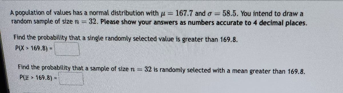 www.
A population of values has a normal distribution with u 167.7 and a = 58.5. You intend to draw a
random sample of size n 32. Please show your answers as numbers accurate to 4 decimal places.
Find the probability that a single randomly selected value is greater than 169.8.
P(X 169/8)=
Find the probability that a sample of size n = 32 is randomly selected with a mean greater than 169.8.
P169/8)=
