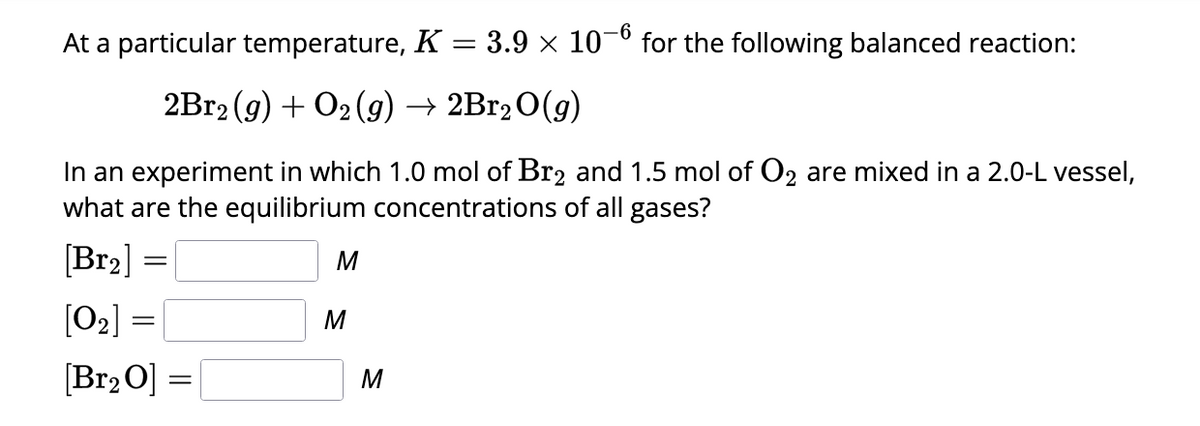 At a particular temperature, K = 3.9 × 10¯ for the following balanced reaction:
2Br2(g) + O2(g) → 2Br₂O(g)
In an experiment in which 1.0 mol of Br₂ and 1.5 mol of O₂ are mixed in a 2.0-L vessel,
what are the equilibrium concentrations of all gases?
[Br₂] =
[0₂] =
[Br₂ 0] =
M
M
M
