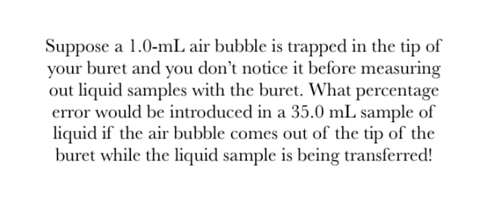 Suppose a 1.0-mL air bubble is trapped in the tip of
your buret and you don't notice it before measuring
out liquid samples with the buret. What percentage
error would be introduced in a 35.0 mL sample of
liquid if the air bubble comes out of the tip of the
buret while the liquid sample is being transferred!