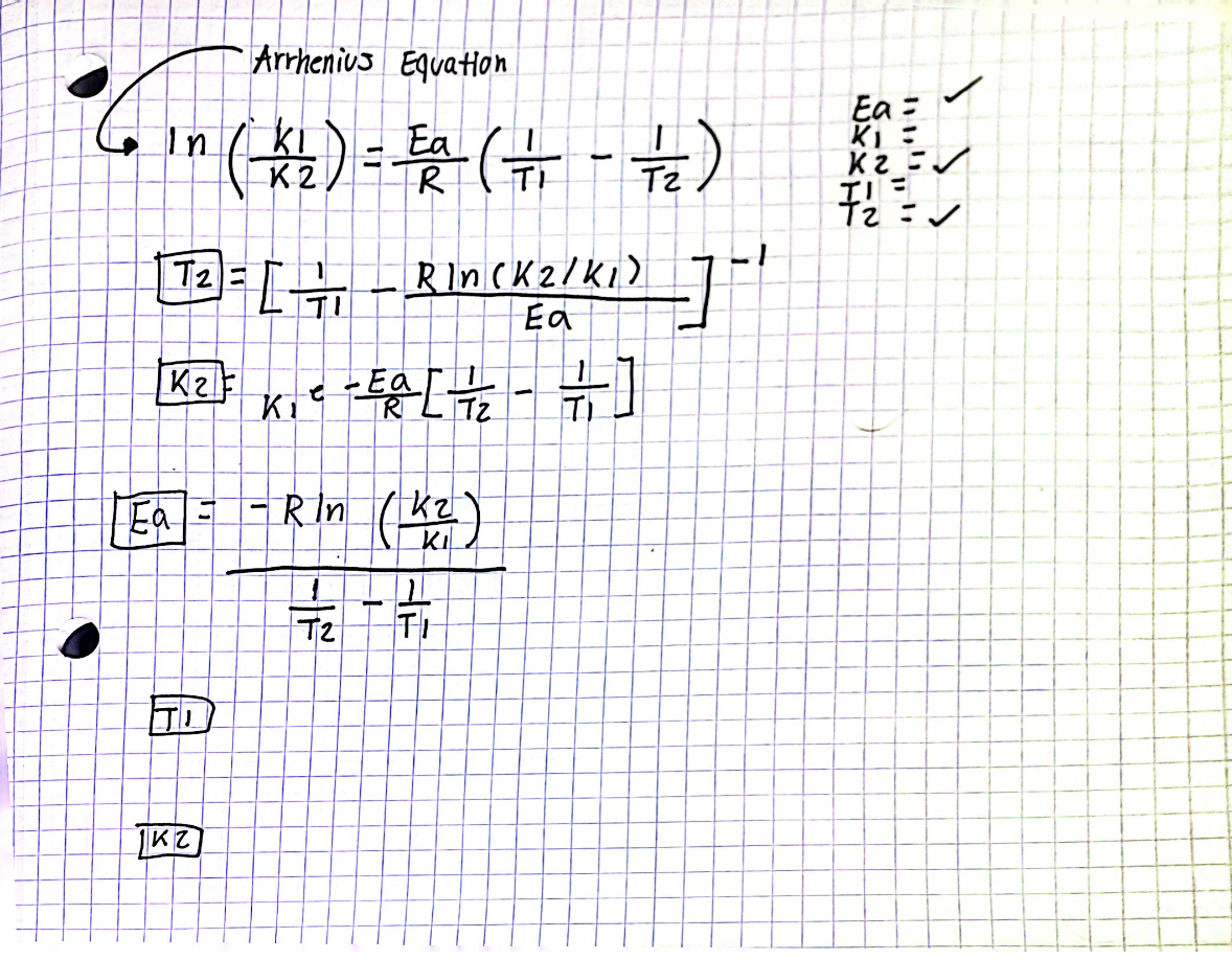 Arrhenius Equation
Ea
In (K₂) = a ( + - +/₂2)
.
K2
R
TI
六)
T₂=171 R]n(K 2 / K₁)_] -1
Ea
K2F
Ea
KZ
T
Ki
e - Ea [= /2₂ - = ]
Tz
R
- Rln (K₂)
17/₁2777
T2
TI
Ea=
K₁ =
K2=√
チュニン
