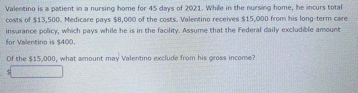 Valentino is a patient in a nursing home for 45 days of 2021. While in the nursing home, he incurs total
costs of $13,500. Medicare pays $8,000 of the costs. Valentino receives $15,000 from his long-term care
insurance policy, which pays while he is in the facility. Assume that the Federal daily excludible amount
for Valentino is $400.
Of the $15,000, what amount may Valentino exclude from his gross income?
%24
