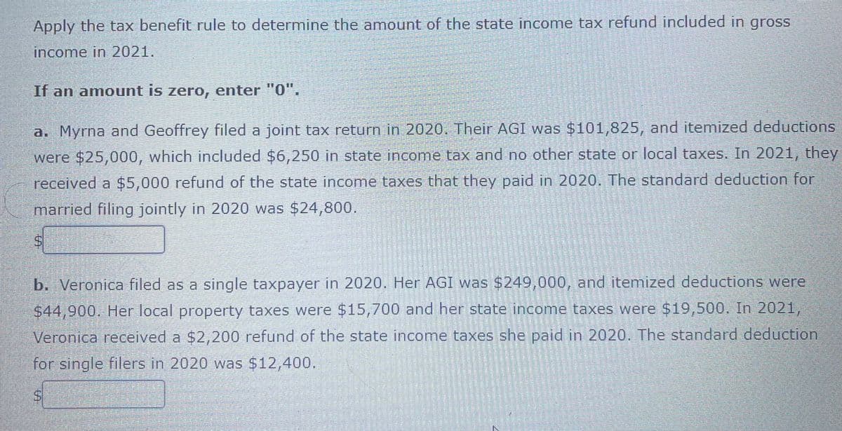 Apply the tax benefit rule to determine the amount of the state income tax refund included in gross
income in 2021.
If an amount is zero, enter "0".
a. Myrna and Geoffrey filed a joint tax return in 2020. Their AGI was $101,825, and itemized deductions
were $25,000, which included $6,250 in state income tax and no other state or local taxes. In 2021, they
received a $5,000 refund of the state income taxes that they paid in 2020. The standard deduction for
married filing jointly in 2020 was $24,800.
b. Veronica filed as a single taxpayer in 2020. Her AGI was $249,000, and itemized deductions were
$44,900. Her local property taxes were $15,700 and her state income taxes were $19,500. In 2021,
Veronica received a $2,200 refund of the state income taxes she paid in 2020. The standad deduction
for single filers in 2020 was $12,400.
