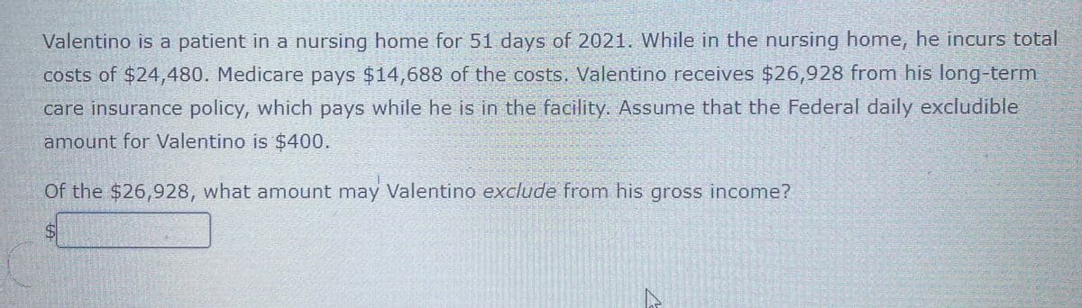 Valentino is a patient in a nursing home for 51 days of 2021. While in the nursing home, he incurs total
costs of $24,480. Medicare pays $14,688 of the costs. Valentino receives $26,928 from his long-term
care insurance policy, which pays while he is in the facility. Assume that the Federal daily excludible
amount for Valentino is $400.
Of the $26,928, what amount may Valentino exclude from his gross income?
%24
