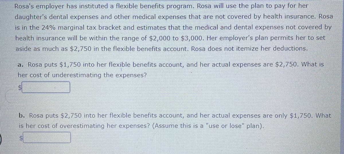 Rosa's employer has instituted a flexible benefits program. Rosa will use the plan to pay for her
daughter's dental expenses and other medical expenses that are not covered by health insurance. Rosa
is in the 24% marginal tax bracket and estimates that the medical and dental expenses not covered by
health insurance will be within the range of $2,000 to $3,000. Her employer's plan permits her to set
aside as much as $2,750 in the flexible benefits account. Rosa does not itemize her deductions.
a. Rosa puts $1,750 into her flexible benefits account, and her actual expenses are $2,750. What is
her cost of underestimating the expenses?
b. Rosa puts $2,750 into her flexible benefits account, and her actual expenses are only $1,750. What
is her cost of overestimating her expenses? (Assume this is a "use or lose" plan).
%24
%24
