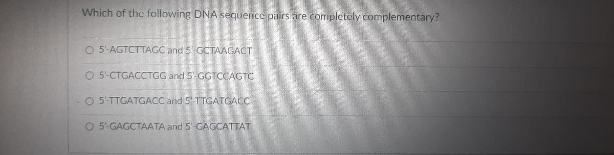 Which of the following DNA sequence pairs are completely complementary?
O 5'-AGTCTTAGC and S'-GCTAAGACT
O 5-CTGACCTGG and 5-GGTCCAGTC
O 5-TTGATGACC and 5' TTGATGAC
O 5-GAGCTAATA and 5'-GAGCATTAT
