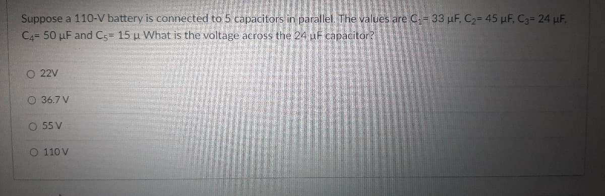 Suppose a 110-V battery is connected to 5 capacitors in parallel. The values are C= 33 µF, C2= 45 µF, C3= 24 uF,
C4= 50 µF and C= 15 u What is the voltage across the 24 uF capacitor?
O 22V
O 36.7 V
O 55 V
O 110 V
