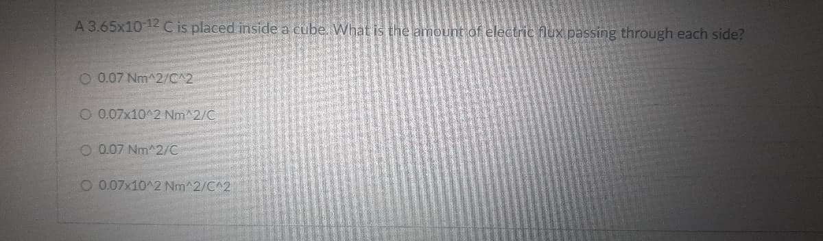 A 3.65x10 12 Cis placed inside a cube. What is the amount of electric flux passing through each side?
O 0.07 Nm^2/C^2
O 0.07x10^2 Nm^2/C
O 0.07 Nm^2/C
O 0.07x10^2 Nm^2/C^2
