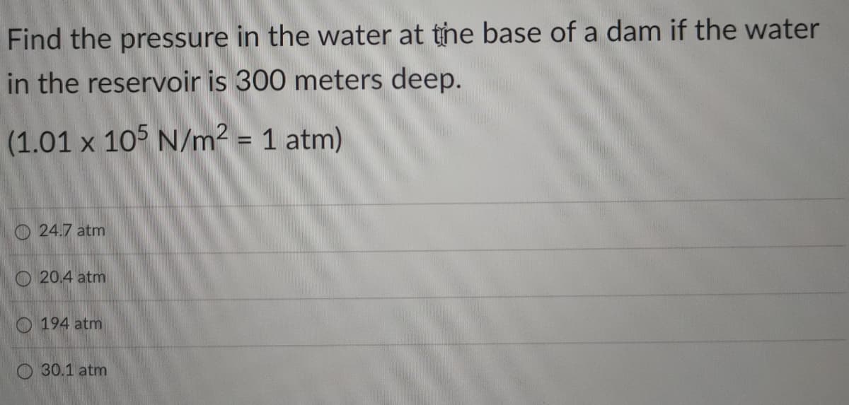 Find the pressure in the water at the base of a dam if the water
in the reservoir is 300 meters deep.
(1.01 x 105 N/m² = 1 atm)
O 24.7 atm
O 20.4 atm
O 194 atm
30.1 atm
