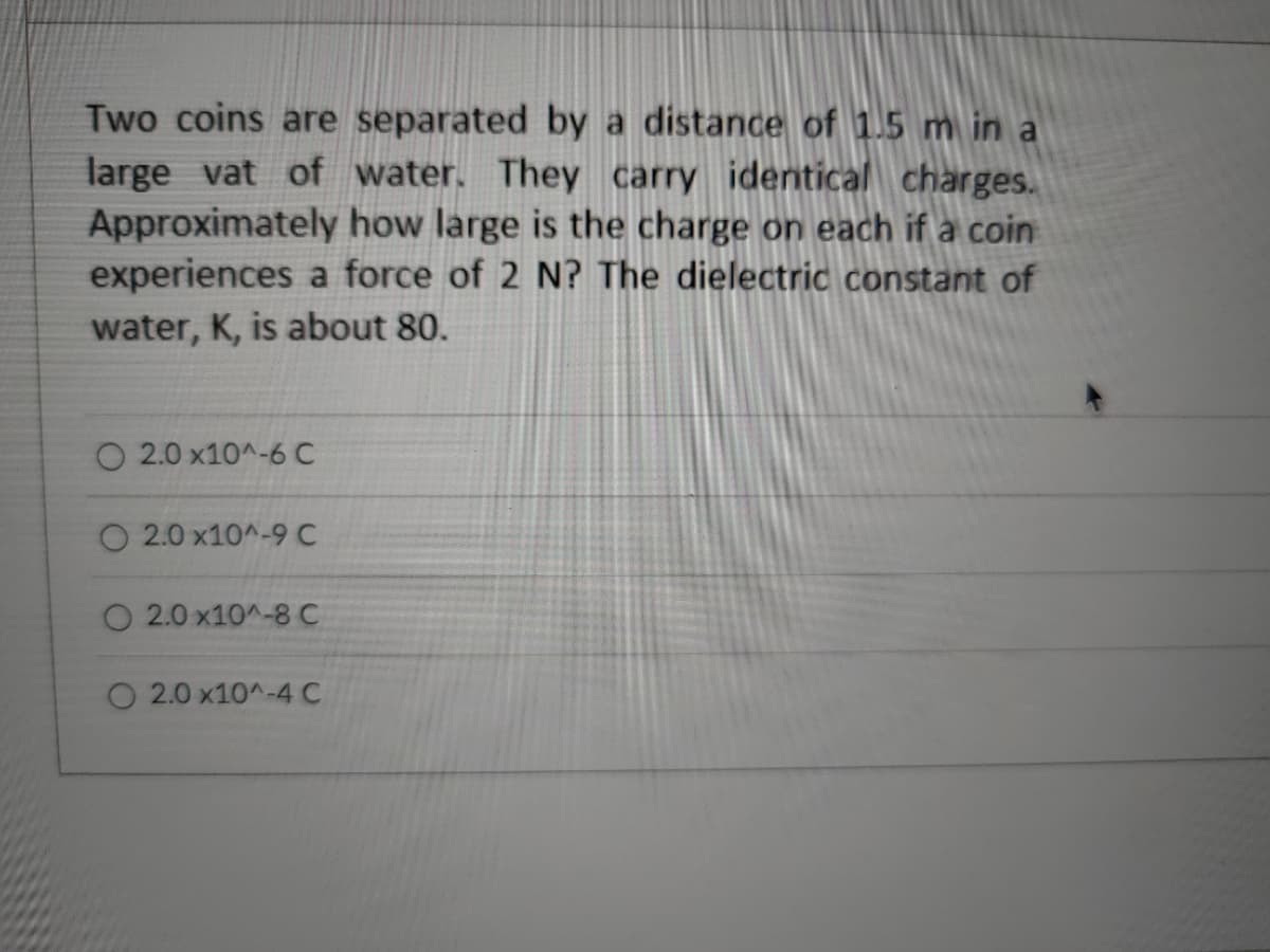 Two coins are separated by a distance of 1.5 m in a
large vat of water. They carry identical charges.
Approximately how large is the charge on each if a coin
experiences a force of 2 N? The dielectric constant of
water, K, is about 80.
O 2.0 x10^-6 C
O 2.0 x10^-9 C
O 2.0 x10^-8C
2.0 x10^-4 C
