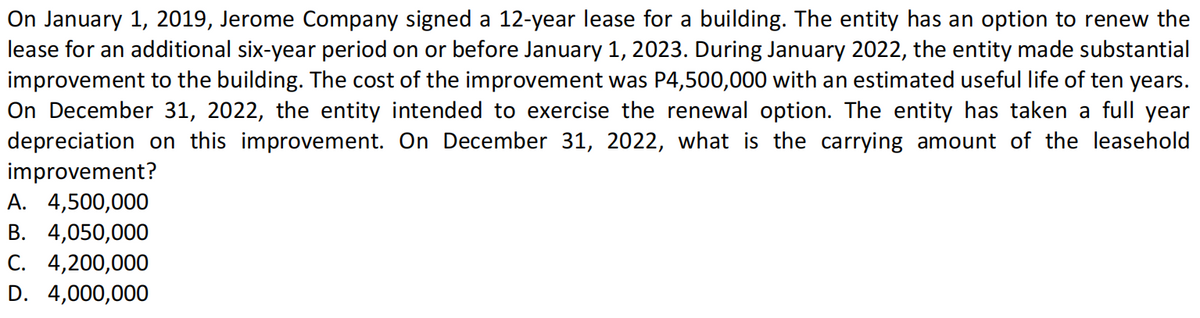 On January 1, 2019, Jerome Company signed a 12-year lease for a building. The entity has an option to renew the
lease for an additional six-year period on or before January 1, 2023. During January 2022, the entity made substantial
improvement to the building. The cost of the improvement was P4,500,000 with an estimated useful life of ten years.
On December 31, 2022, the entity intended to exercise the renewal option. The entity has taken a full year
depreciation on this improvement. On December 31, 2022, what is the carrying amount of the leasehold
improvement?
А. 4,500,000
В. 4,050,000
C. 4,200,000
D. 4,000,000
