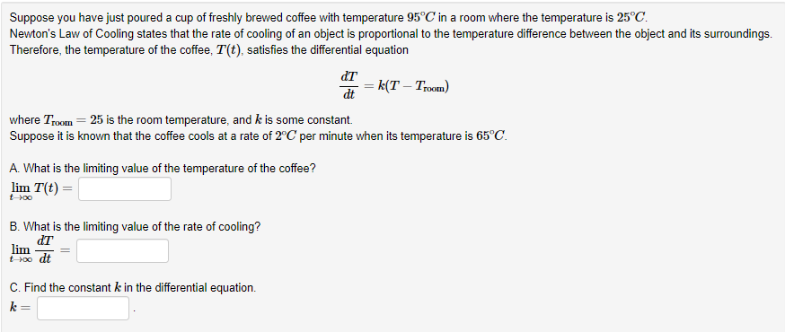 Suppose you have just poured a cup of freshly brewed coffee with temperature 95°C in a room where the temperature is 25°C.
Newton's Law of Cooling states that the rate of cooling of an object is proportional to the temperature difference between the object and its surroundings.
Therefore, the temperature of the coffee, T(t), satisfies the differential equation
=k(T - Troom)
where Troom = 25 is the room temperature, and k is some constant.
Suppose it is known that the coffee cools at a rate of 2°C per minute when its temperature is 65°C.
A. What is the limiting value of the temperature of the coffee?
lim T(t) =
t-100
B. What is the limiting value of the rate of cooling?
dT
lim
t-100 dt
dT
dt
C. Find the constant k in the differential equation.
k