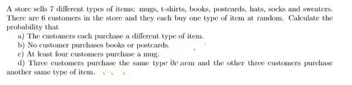 A store sells 7 different types of items: mugs, t-shirts, books, postcards, hats, socks and sweaters.
There are 6 customers in the store and they each buy one type of item at random. Calculate the
probability that
a) The customers cach purchase a different type of item.
b) No customer purchases books or postcards.
c) At least four customers purchase a mug.
d) Three customers purchase the same type or nem and the other three customers purchase
another same type of item.