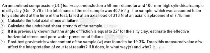 An unconfined compression (UC) test was conducted on a 50-mm-diameter and 100-mm-high cylindrical sample
of silty clay (Gs=2.70). The total mass of the soil sample was 402.52 g. The sample, which was assumed to be
fully saturated at the time of the test, failed at an axial load of 318 N at an axial displacement of 7.15 mm.
(a) Calculate the total axial stress at failure.
(b) Calculate the undrained shear strength of the sample.
(c) If it is previously known that the angle of friction is equal to 22° for the silty clay, estimate the effective
horizontal stress and pore-water pressure at failure.
(d) Post-test gravimetric water content of the sample (w) was found to be 19.3%. Does this measured value of w
affect the interpretation of your test results? If it does, in what way(s) and why?