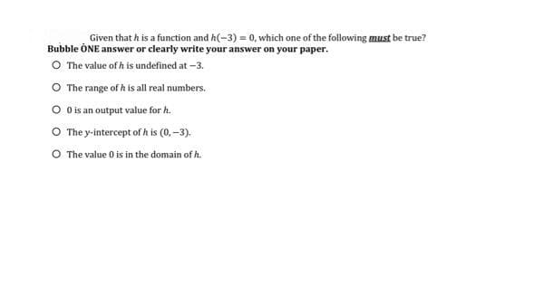 Given that h is a function and h(-3) = 0, which one of the following must be true?
Bubble ONE answer or clearly write your answer on your paper.
O The value of h is undefined at -3.
O The range of h is all real numbers.
0 is an output value for h.
O The y-intercept of h is (0,-3).
O The value 0 is in the domain of h.