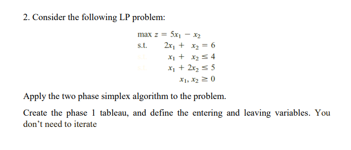 2. Consider the following LP problem:
max z = 5x1 – x2
s.t.
2x, + x2 = 6
x1 + x2 < 4
x, + 2x2 < 5
X1, X2 2 0
Apply the two phase simplex algorithm to the problem.
Create the phase 1 tableau, and define the entering and leaving variables. You
don't need to iterate
