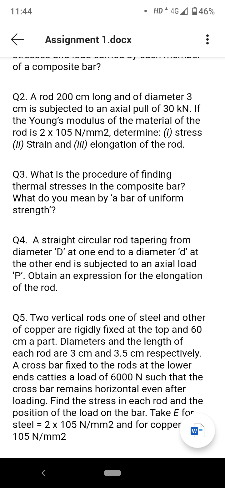 11:44
• HD 4G
46%
Assignment 1.docx
of a composite bar?
Q2. A rod 200 cm long and of diameter 3
cm is subjected to an axial pull of 30 kN. If
the Young's modulus of the material of the
rod is 2 x 105 N/mm2, determine: (i) stress
(ii) Strain and (iii) elongation of the rod.
Q3. What is the procedure of finding
thermal stresses in the composite bar?
What do you mean by 'a bar of uniform
strength'?
Q4. A straight circular rod tapering from
diameter 'D' at one end to a diameter 'd' at
the other end is subjected to an axial load
'P'. Obtain an expression for the elongation
of the rod.
Q5. Two vertical rods one of steel and other
of copper are rigidly fixed at the top and 60
cm a part. Diameters and the length of
each rod are 3 cm and 3.5 cm respectively.
A cross bar fixed to the rods at the lower
ends catties a load of 6000N such that the
cross bar remains horizontal even after
loading. Find the stress in each rod and the
position of the load on the bar. Take E for
steel = 2 x 105 N/mm2 and for copper
105 N/mm2

