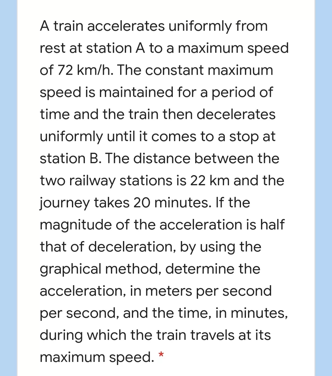 A train accelerates uniformly from
rest at station A to a maximum speed
of 72 km/h. The constant maximum
speed is maintained for a period of
time and the train then decelerates
uniformly until it comes to a stop at
station B. The distance between the
two railway stations is 22 km and the
journey takes 20 minutes. If the
magnitude of the acceleration is half
that of deceleration, by using the
graphical method, determine the
acceleration, in meters per second
per second, and the time, in minutes,
during which the train travels at its
maximum speed.
