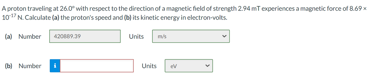 A proton traveling at 26.0° with respect to the direction of a magnetic field of strength 2.94 mT experiences a magnetic force of 8.69 x
1017 N. Calculate (a) the proton's speed and (b) its kinetic energy in electron-volts.
(a) Number
420889.39
Units
m/s
(b) Number
i
Units
eV
