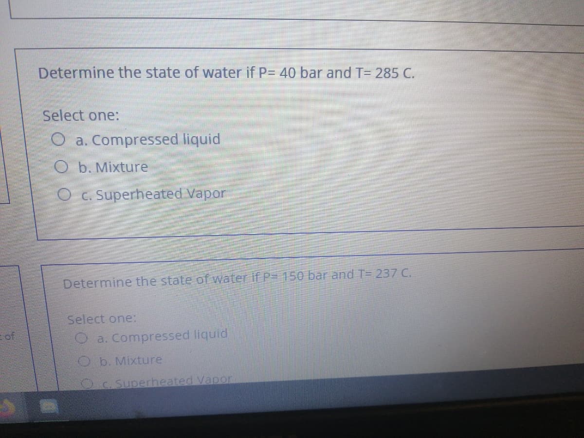 Determine the state of water if P= 40 bar and T= 285 C.
Select one:
O a. Compressed liquid
O b. Mixture
O C. Superheated Vapor
Determine the state ofwater f P-150 bar and T= 237 C.
Select one:
of
O a. Compressed liquid
O.b. Mixture
Oc. Superheated Vapon
